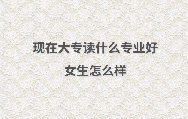 現(xiàn)在大專讀什么專業(yè)好女生怎么樣,女生大專讀出來(lái)有用嗎